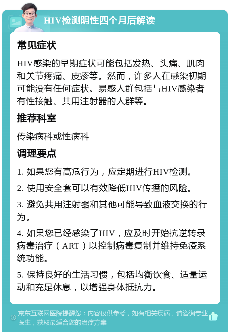 HIV检测阴性四个月后解读 常见症状 HIV感染的早期症状可能包括发热、头痛、肌肉和关节疼痛、皮疹等。然而，许多人在感染初期可能没有任何症状。易感人群包括与HIV感染者有性接触、共用注射器的人群等。 推荐科室 传染病科或性病科 调理要点 1. 如果您有高危行为，应定期进行HIV检测。 2. 使用安全套可以有效降低HIV传播的风险。 3. 避免共用注射器和其他可能导致血液交换的行为。 4. 如果您已经感染了HIV，应及时开始抗逆转录病毒治疗（ART）以控制病毒复制并维持免疫系统功能。 5. 保持良好的生活习惯，包括均衡饮食、适量运动和充足休息，以增强身体抵抗力。