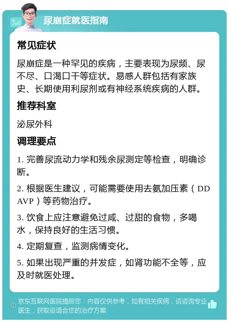 尿崩症就医指南 常见症状 尿崩症是一种罕见的疾病，主要表现为尿频、尿不尽、口渴口干等症状。易感人群包括有家族史、长期使用利尿剂或有神经系统疾病的人群。 推荐科室 泌尿外科 调理要点 1. 完善尿流动力学和残余尿测定等检查，明确诊断。 2. 根据医生建议，可能需要使用去氨加压素（DDAVP）等药物治疗。 3. 饮食上应注意避免过咸、过甜的食物，多喝水，保持良好的生活习惯。 4. 定期复查，监测病情变化。 5. 如果出现严重的并发症，如肾功能不全等，应及时就医处理。