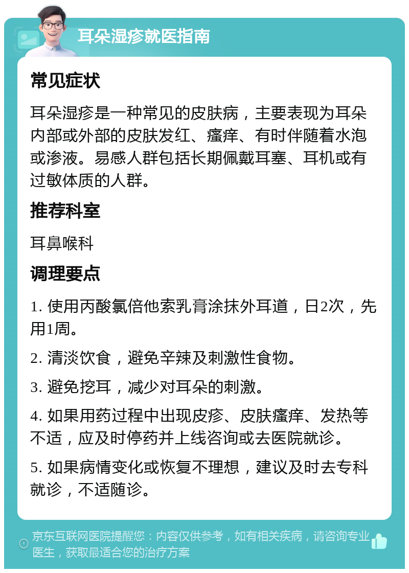 耳朵湿疹就医指南 常见症状 耳朵湿疹是一种常见的皮肤病，主要表现为耳朵内部或外部的皮肤发红、瘙痒、有时伴随着水泡或渗液。易感人群包括长期佩戴耳塞、耳机或有过敏体质的人群。 推荐科室 耳鼻喉科 调理要点 1. 使用丙酸氯倍他索乳膏涂抹外耳道，日2次，先用1周。 2. 清淡饮食，避免辛辣及刺激性食物。 3. 避免挖耳，减少对耳朵的刺激。 4. 如果用药过程中出现皮疹、皮肤瘙痒、发热等不适，应及时停药并上线咨询或去医院就诊。 5. 如果病情变化或恢复不理想，建议及时去专科就诊，不适随诊。