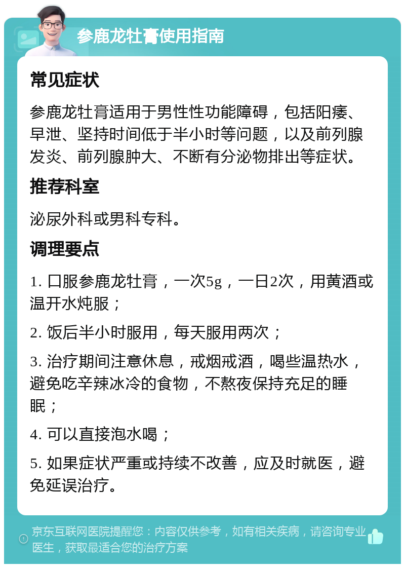 参鹿龙牡膏使用指南 常见症状 参鹿龙牡膏适用于男性性功能障碍，包括阳痿、早泄、坚持时间低于半小时等问题，以及前列腺发炎、前列腺肿大、不断有分泌物排出等症状。 推荐科室 泌尿外科或男科专科。 调理要点 1. 口服参鹿龙牡膏，一次5g，一日2次，用黄酒或温开水炖服； 2. 饭后半小时服用，每天服用两次； 3. 治疗期间注意休息，戒烟戒酒，喝些温热水，避免吃辛辣冰冷的食物，不熬夜保持充足的睡眠； 4. 可以直接泡水喝； 5. 如果症状严重或持续不改善，应及时就医，避免延误治疗。