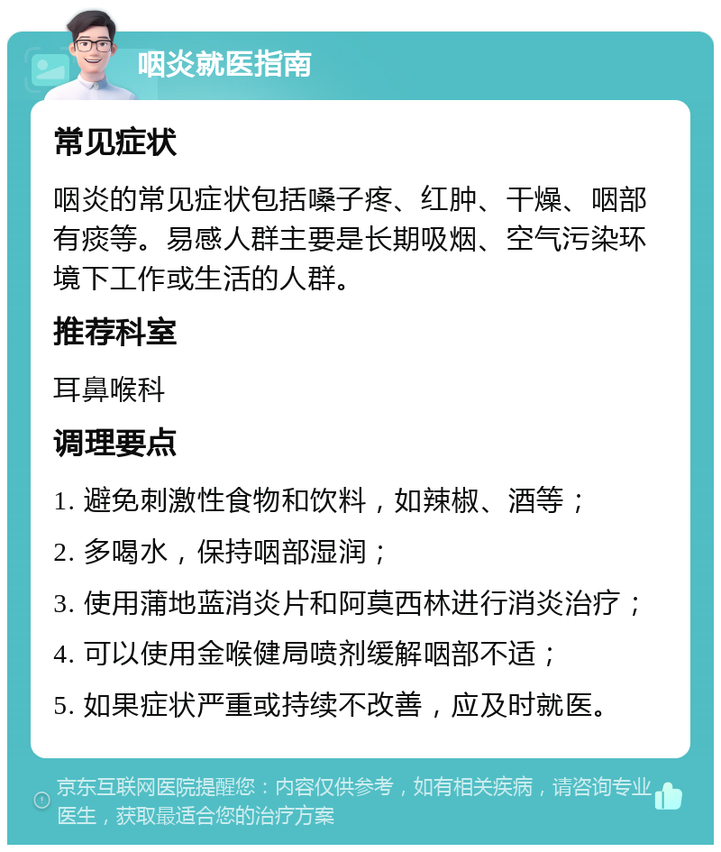 咽炎就医指南 常见症状 咽炎的常见症状包括嗓子疼、红肿、干燥、咽部有痰等。易感人群主要是长期吸烟、空气污染环境下工作或生活的人群。 推荐科室 耳鼻喉科 调理要点 1. 避免刺激性食物和饮料，如辣椒、酒等； 2. 多喝水，保持咽部湿润； 3. 使用蒲地蓝消炎片和阿莫西林进行消炎治疗； 4. 可以使用金喉健局喷剂缓解咽部不适； 5. 如果症状严重或持续不改善，应及时就医。