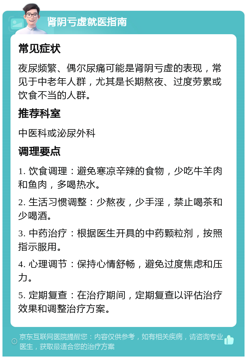 肾阴亏虚就医指南 常见症状 夜尿频繁、偶尔尿痛可能是肾阴亏虚的表现，常见于中老年人群，尤其是长期熬夜、过度劳累或饮食不当的人群。 推荐科室 中医科或泌尿外科 调理要点 1. 饮食调理：避免寒凉辛辣的食物，少吃牛羊肉和鱼肉，多喝热水。 2. 生活习惯调整：少熬夜，少手淫，禁止喝茶和少喝酒。 3. 中药治疗：根据医生开具的中药颗粒剂，按照指示服用。 4. 心理调节：保持心情舒畅，避免过度焦虑和压力。 5. 定期复查：在治疗期间，定期复查以评估治疗效果和调整治疗方案。