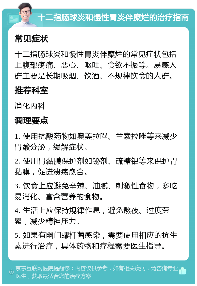 十二指肠球炎和慢性胃炎伴糜烂的治疗指南 常见症状 十二指肠球炎和慢性胃炎伴糜烂的常见症状包括上腹部疼痛、恶心、呕吐、食欲不振等。易感人群主要是长期吸烟、饮酒、不规律饮食的人群。 推荐科室 消化内科 调理要点 1. 使用抗酸药物如奥美拉唑、兰索拉唑等来减少胃酸分泌，缓解症状。 2. 使用胃黏膜保护剂如铋剂、硫糖铝等来保护胃黏膜，促进溃疡愈合。 3. 饮食上应避免辛辣、油腻、刺激性食物，多吃易消化、富含营养的食物。 4. 生活上应保持规律作息，避免熬夜、过度劳累，减少精神压力。 5. 如果有幽门螺杆菌感染，需要使用相应的抗生素进行治疗，具体药物和疗程需要医生指导。