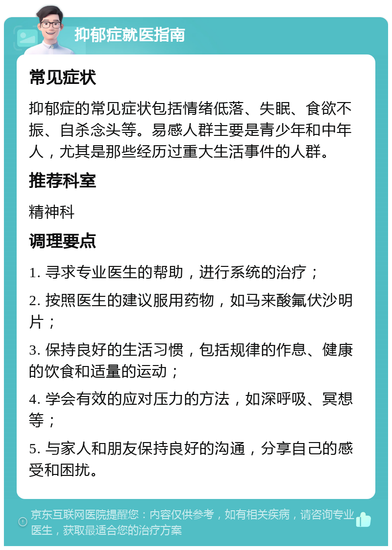 抑郁症就医指南 常见症状 抑郁症的常见症状包括情绪低落、失眠、食欲不振、自杀念头等。易感人群主要是青少年和中年人，尤其是那些经历过重大生活事件的人群。 推荐科室 精神科 调理要点 1. 寻求专业医生的帮助，进行系统的治疗； 2. 按照医生的建议服用药物，如马来酸氟伏沙明片； 3. 保持良好的生活习惯，包括规律的作息、健康的饮食和适量的运动； 4. 学会有效的应对压力的方法，如深呼吸、冥想等； 5. 与家人和朋友保持良好的沟通，分享自己的感受和困扰。