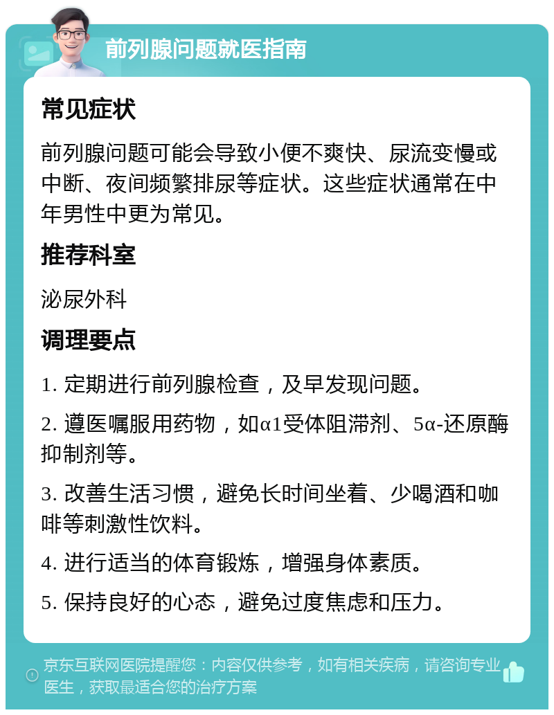 前列腺问题就医指南 常见症状 前列腺问题可能会导致小便不爽快、尿流变慢或中断、夜间频繁排尿等症状。这些症状通常在中年男性中更为常见。 推荐科室 泌尿外科 调理要点 1. 定期进行前列腺检查，及早发现问题。 2. 遵医嘱服用药物，如α1受体阻滞剂、5α-还原酶抑制剂等。 3. 改善生活习惯，避免长时间坐着、少喝酒和咖啡等刺激性饮料。 4. 进行适当的体育锻炼，增强身体素质。 5. 保持良好的心态，避免过度焦虑和压力。