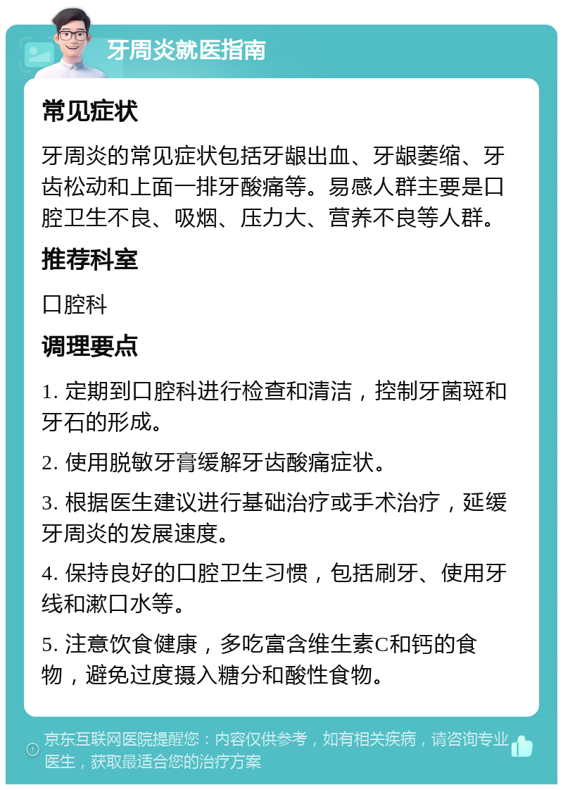 牙周炎就医指南 常见症状 牙周炎的常见症状包括牙龈出血、牙龈萎缩、牙齿松动和上面一排牙酸痛等。易感人群主要是口腔卫生不良、吸烟、压力大、营养不良等人群。 推荐科室 口腔科 调理要点 1. 定期到口腔科进行检查和清洁，控制牙菌斑和牙石的形成。 2. 使用脱敏牙膏缓解牙齿酸痛症状。 3. 根据医生建议进行基础治疗或手术治疗，延缓牙周炎的发展速度。 4. 保持良好的口腔卫生习惯，包括刷牙、使用牙线和漱口水等。 5. 注意饮食健康，多吃富含维生素C和钙的食物，避免过度摄入糖分和酸性食物。