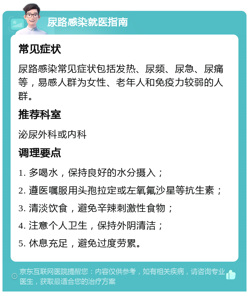 尿路感染就医指南 常见症状 尿路感染常见症状包括发热、尿频、尿急、尿痛等，易感人群为女性、老年人和免疫力较弱的人群。 推荐科室 泌尿外科或内科 调理要点 1. 多喝水，保持良好的水分摄入； 2. 遵医嘱服用头孢拉定或左氧氟沙星等抗生素； 3. 清淡饮食，避免辛辣刺激性食物； 4. 注意个人卫生，保持外阴清洁； 5. 休息充足，避免过度劳累。