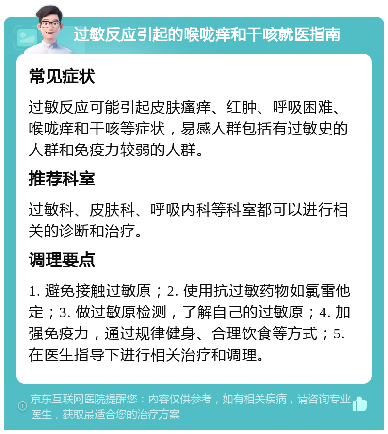 过敏反应引起的喉咙痒和干咳就医指南 常见症状 过敏反应可能引起皮肤瘙痒、红肿、呼吸困难、喉咙痒和干咳等症状，易感人群包括有过敏史的人群和免疫力较弱的人群。 推荐科室 过敏科、皮肤科、呼吸内科等科室都可以进行相关的诊断和治疗。 调理要点 1. 避免接触过敏原；2. 使用抗过敏药物如氯雷他定；3. 做过敏原检测，了解自己的过敏原；4. 加强免疫力，通过规律健身、合理饮食等方式；5. 在医生指导下进行相关治疗和调理。