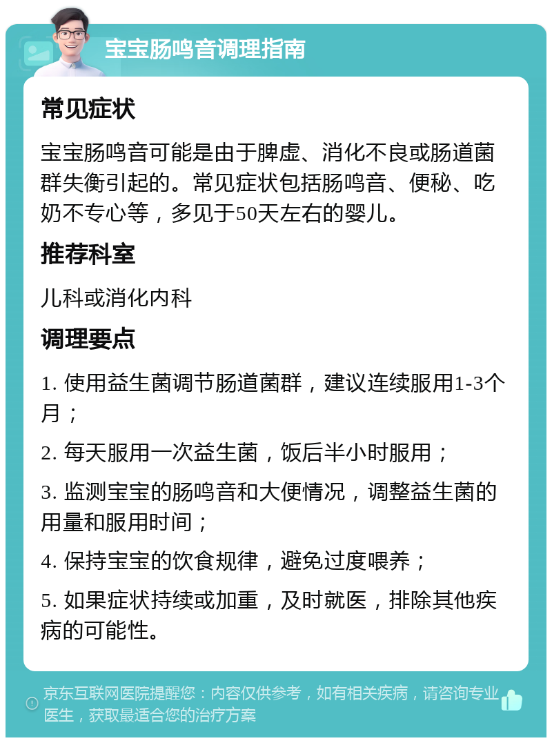 宝宝肠鸣音调理指南 常见症状 宝宝肠鸣音可能是由于脾虚、消化不良或肠道菌群失衡引起的。常见症状包括肠鸣音、便秘、吃奶不专心等，多见于50天左右的婴儿。 推荐科室 儿科或消化内科 调理要点 1. 使用益生菌调节肠道菌群，建议连续服用1-3个月； 2. 每天服用一次益生菌，饭后半小时服用； 3. 监测宝宝的肠鸣音和大便情况，调整益生菌的用量和服用时间； 4. 保持宝宝的饮食规律，避免过度喂养； 5. 如果症状持续或加重，及时就医，排除其他疾病的可能性。