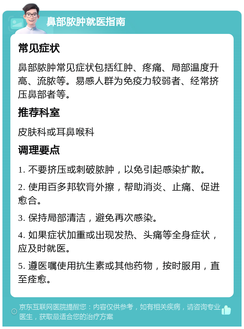 鼻部脓肿就医指南 常见症状 鼻部脓肿常见症状包括红肿、疼痛、局部温度升高、流脓等。易感人群为免疫力较弱者、经常挤压鼻部者等。 推荐科室 皮肤科或耳鼻喉科 调理要点 1. 不要挤压或刺破脓肿，以免引起感染扩散。 2. 使用百多邦软膏外擦，帮助消炎、止痛、促进愈合。 3. 保持局部清洁，避免再次感染。 4. 如果症状加重或出现发热、头痛等全身症状，应及时就医。 5. 遵医嘱使用抗生素或其他药物，按时服用，直至痊愈。