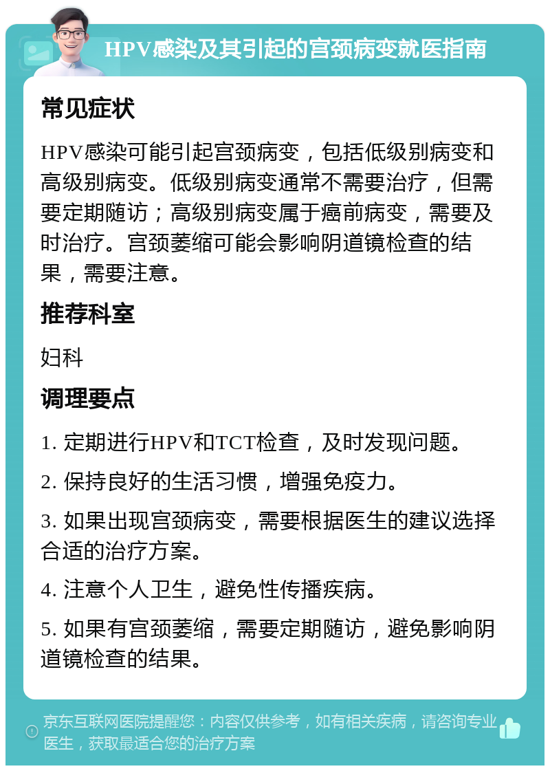 HPV感染及其引起的宫颈病变就医指南 常见症状 HPV感染可能引起宫颈病变，包括低级别病变和高级别病变。低级别病变通常不需要治疗，但需要定期随访；高级别病变属于癌前病变，需要及时治疗。宫颈萎缩可能会影响阴道镜检查的结果，需要注意。 推荐科室 妇科 调理要点 1. 定期进行HPV和TCT检查，及时发现问题。 2. 保持良好的生活习惯，增强免疫力。 3. 如果出现宫颈病变，需要根据医生的建议选择合适的治疗方案。 4. 注意个人卫生，避免性传播疾病。 5. 如果有宫颈萎缩，需要定期随访，避免影响阴道镜检查的结果。