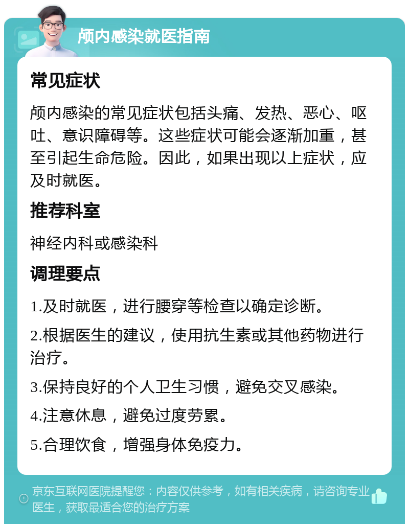 颅内感染就医指南 常见症状 颅内感染的常见症状包括头痛、发热、恶心、呕吐、意识障碍等。这些症状可能会逐渐加重，甚至引起生命危险。因此，如果出现以上症状，应及时就医。 推荐科室 神经内科或感染科 调理要点 1.及时就医，进行腰穿等检查以确定诊断。 2.根据医生的建议，使用抗生素或其他药物进行治疗。 3.保持良好的个人卫生习惯，避免交叉感染。 4.注意休息，避免过度劳累。 5.合理饮食，增强身体免疫力。