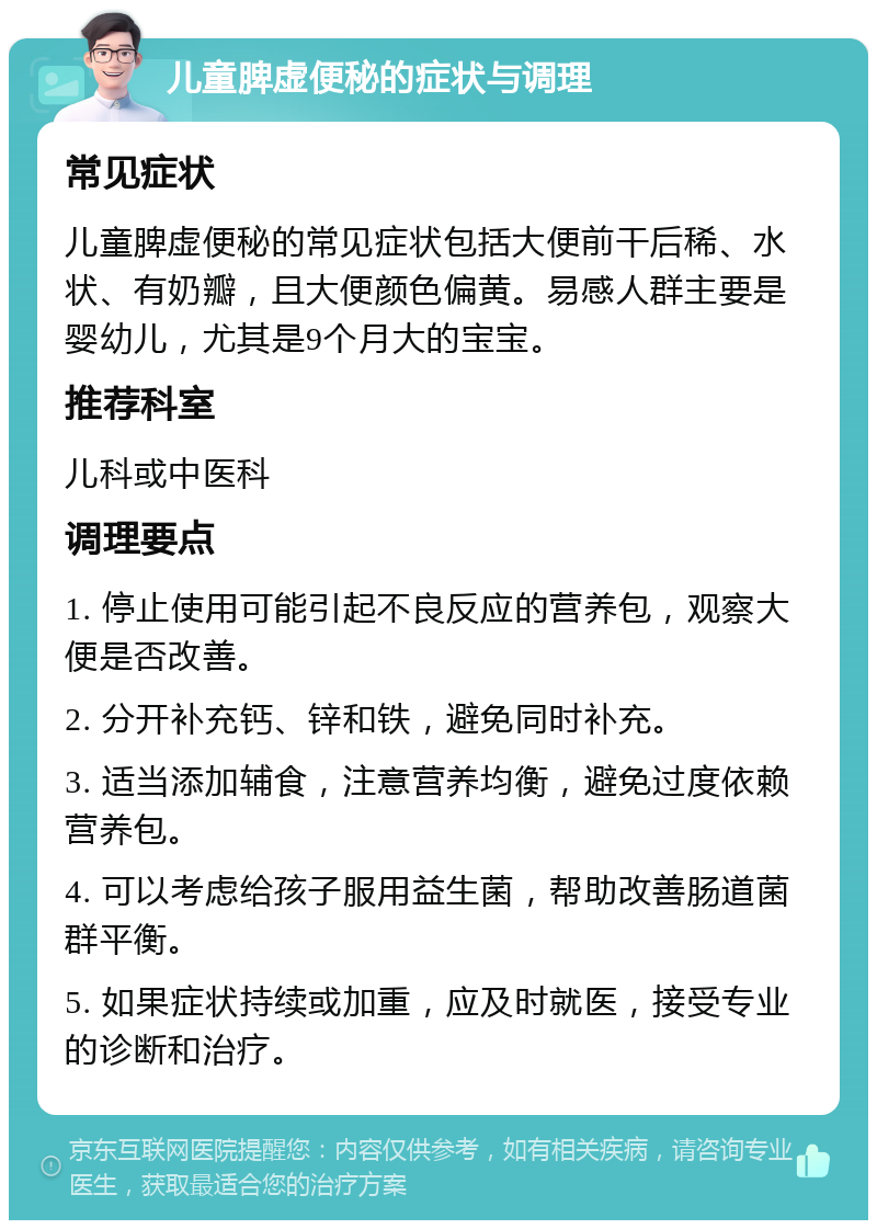 儿童脾虚便秘的症状与调理 常见症状 儿童脾虚便秘的常见症状包括大便前干后稀、水状、有奶瓣，且大便颜色偏黄。易感人群主要是婴幼儿，尤其是9个月大的宝宝。 推荐科室 儿科或中医科 调理要点 1. 停止使用可能引起不良反应的营养包，观察大便是否改善。 2. 分开补充钙、锌和铁，避免同时补充。 3. 适当添加辅食，注意营养均衡，避免过度依赖营养包。 4. 可以考虑给孩子服用益生菌，帮助改善肠道菌群平衡。 5. 如果症状持续或加重，应及时就医，接受专业的诊断和治疗。