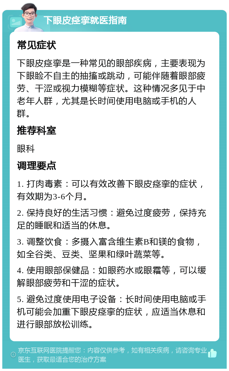 下眼皮痉挛就医指南 常见症状 下眼皮痉挛是一种常见的眼部疾病，主要表现为下眼睑不自主的抽搐或跳动，可能伴随着眼部疲劳、干涩或视力模糊等症状。这种情况多见于中老年人群，尤其是长时间使用电脑或手机的人群。 推荐科室 眼科 调理要点 1. 打肉毒素：可以有效改善下眼皮痉挛的症状，有效期为3-6个月。 2. 保持良好的生活习惯：避免过度疲劳，保持充足的睡眠和适当的休息。 3. 调整饮食：多摄入富含维生素B和镁的食物，如全谷类、豆类、坚果和绿叶蔬菜等。 4. 使用眼部保健品：如眼药水或眼霜等，可以缓解眼部疲劳和干涩的症状。 5. 避免过度使用电子设备：长时间使用电脑或手机可能会加重下眼皮痉挛的症状，应适当休息和进行眼部放松训练。