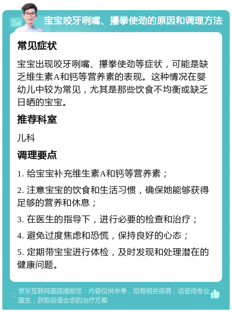 宝宝咬牙咧嘴、攥拳使劲的原因和调理方法 常见症状 宝宝出现咬牙咧嘴、攥拳使劲等症状，可能是缺乏维生素A和钙等营养素的表现。这种情况在婴幼儿中较为常见，尤其是那些饮食不均衡或缺乏日晒的宝宝。 推荐科室 儿科 调理要点 1. 给宝宝补充维生素A和钙等营养素； 2. 注意宝宝的饮食和生活习惯，确保她能够获得足够的营养和休息； 3. 在医生的指导下，进行必要的检查和治疗； 4. 避免过度焦虑和恐慌，保持良好的心态； 5. 定期带宝宝进行体检，及时发现和处理潜在的健康问题。