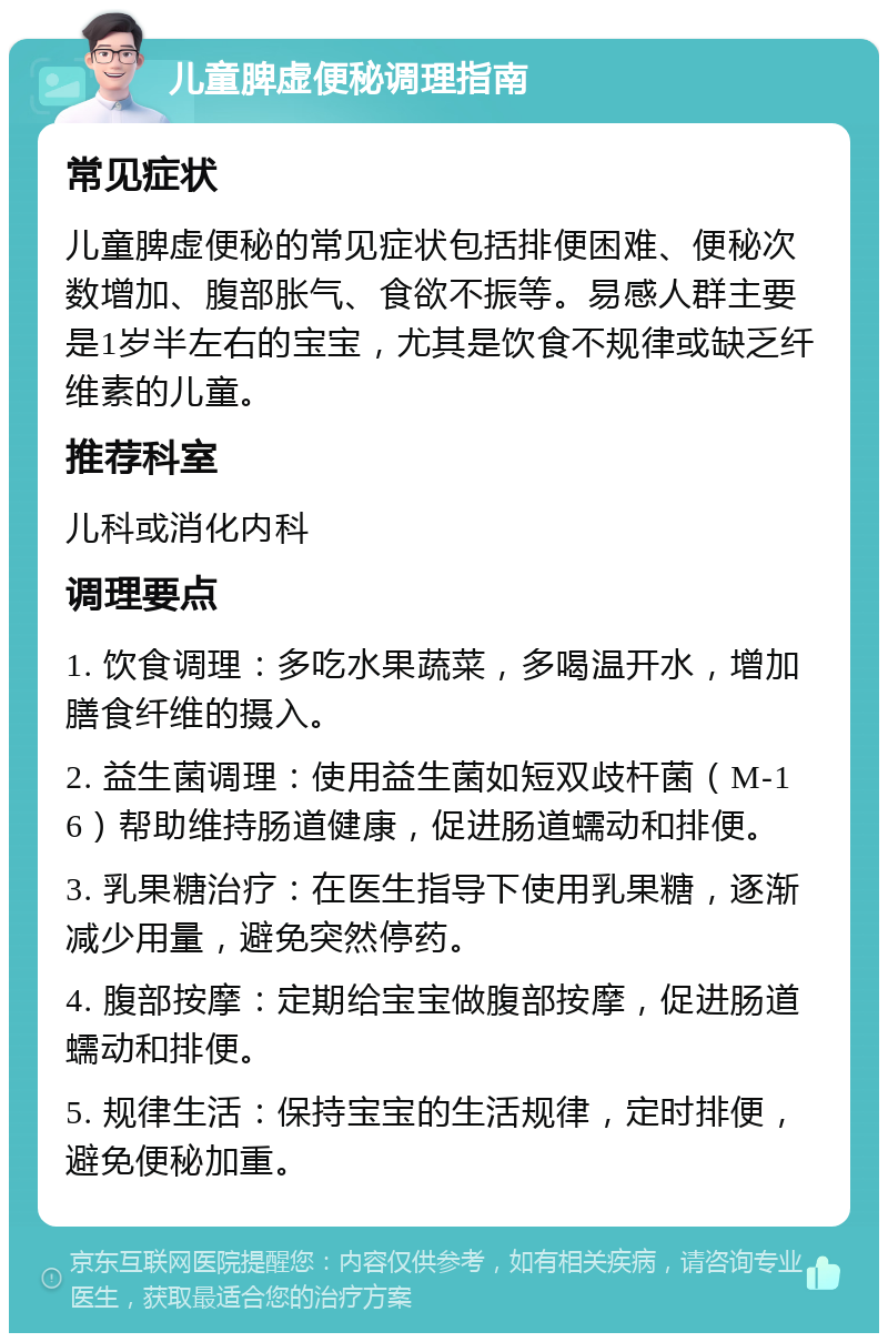 儿童脾虚便秘调理指南 常见症状 儿童脾虚便秘的常见症状包括排便困难、便秘次数增加、腹部胀气、食欲不振等。易感人群主要是1岁半左右的宝宝，尤其是饮食不规律或缺乏纤维素的儿童。 推荐科室 儿科或消化内科 调理要点 1. 饮食调理：多吃水果蔬菜，多喝温开水，增加膳食纤维的摄入。 2. 益生菌调理：使用益生菌如短双歧杆菌（M-16）帮助维持肠道健康，促进肠道蠕动和排便。 3. 乳果糖治疗：在医生指导下使用乳果糖，逐渐减少用量，避免突然停药。 4. 腹部按摩：定期给宝宝做腹部按摩，促进肠道蠕动和排便。 5. 规律生活：保持宝宝的生活规律，定时排便，避免便秘加重。