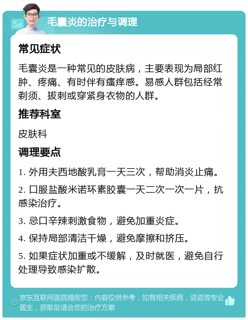 毛囊炎的治疗与调理 常见症状 毛囊炎是一种常见的皮肤病，主要表现为局部红肿、疼痛、有时伴有瘙痒感。易感人群包括经常剃须、拔刺或穿紧身衣物的人群。 推荐科室 皮肤科 调理要点 1. 外用夫西地酸乳膏一天三次，帮助消炎止痛。 2. 口服盐酸米诺环素胶囊一天二次一次一片，抗感染治疗。 3. 忌口辛辣刺激食物，避免加重炎症。 4. 保持局部清洁干燥，避免摩擦和挤压。 5. 如果症状加重或不缓解，及时就医，避免自行处理导致感染扩散。