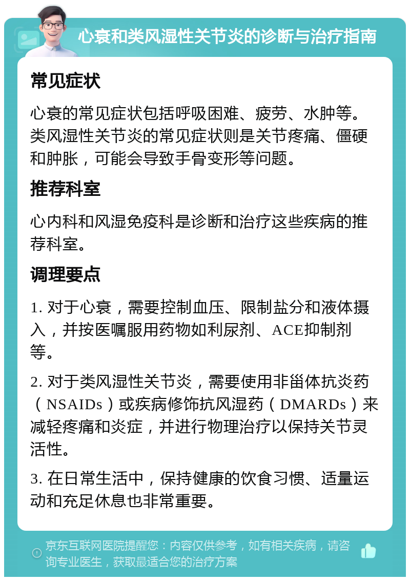 心衰和类风湿性关节炎的诊断与治疗指南 常见症状 心衰的常见症状包括呼吸困难、疲劳、水肿等。类风湿性关节炎的常见症状则是关节疼痛、僵硬和肿胀，可能会导致手骨变形等问题。 推荐科室 心内科和风湿免疫科是诊断和治疗这些疾病的推荐科室。 调理要点 1. 对于心衰，需要控制血压、限制盐分和液体摄入，并按医嘱服用药物如利尿剂、ACE抑制剂等。 2. 对于类风湿性关节炎，需要使用非甾体抗炎药（NSAIDs）或疾病修饰抗风湿药（DMARDs）来减轻疼痛和炎症，并进行物理治疗以保持关节灵活性。 3. 在日常生活中，保持健康的饮食习惯、适量运动和充足休息也非常重要。