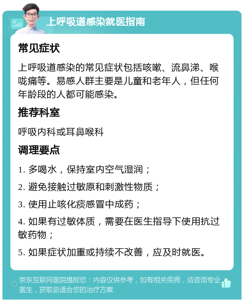 上呼吸道感染就医指南 常见症状 上呼吸道感染的常见症状包括咳嗽、流鼻涕、喉咙痛等。易感人群主要是儿童和老年人，但任何年龄段的人都可能感染。 推荐科室 呼吸内科或耳鼻喉科 调理要点 1. 多喝水，保持室内空气湿润； 2. 避免接触过敏原和刺激性物质； 3. 使用止咳化痰感冒中成药； 4. 如果有过敏体质，需要在医生指导下使用抗过敏药物； 5. 如果症状加重或持续不改善，应及时就医。