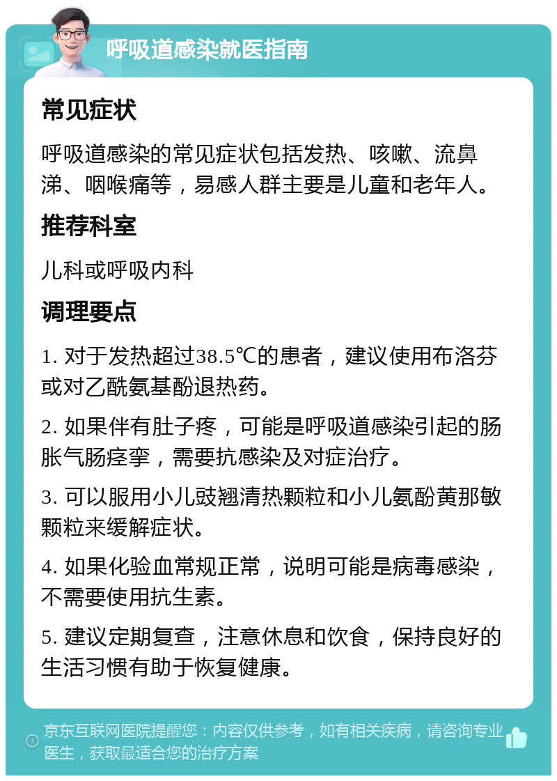 呼吸道感染就医指南 常见症状 呼吸道感染的常见症状包括发热、咳嗽、流鼻涕、咽喉痛等，易感人群主要是儿童和老年人。 推荐科室 儿科或呼吸内科 调理要点 1. 对于发热超过38.5℃的患者，建议使用布洛芬或对乙酰氨基酚退热药。 2. 如果伴有肚子疼，可能是呼吸道感染引起的肠胀气肠痉挛，需要抗感染及对症治疗。 3. 可以服用小儿豉翘清热颗粒和小儿氨酚黄那敏颗粒来缓解症状。 4. 如果化验血常规正常，说明可能是病毒感染，不需要使用抗生素。 5. 建议定期复查，注意休息和饮食，保持良好的生活习惯有助于恢复健康。