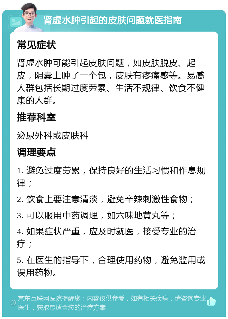 肾虚水肿引起的皮肤问题就医指南 常见症状 肾虚水肿可能引起皮肤问题，如皮肤脱皮、起皮，阴囊上肿了一个包，皮肤有疼痛感等。易感人群包括长期过度劳累、生活不规律、饮食不健康的人群。 推荐科室 泌尿外科或皮肤科 调理要点 1. 避免过度劳累，保持良好的生活习惯和作息规律； 2. 饮食上要注意清淡，避免辛辣刺激性食物； 3. 可以服用中药调理，如六味地黄丸等； 4. 如果症状严重，应及时就医，接受专业的治疗； 5. 在医生的指导下，合理使用药物，避免滥用或误用药物。