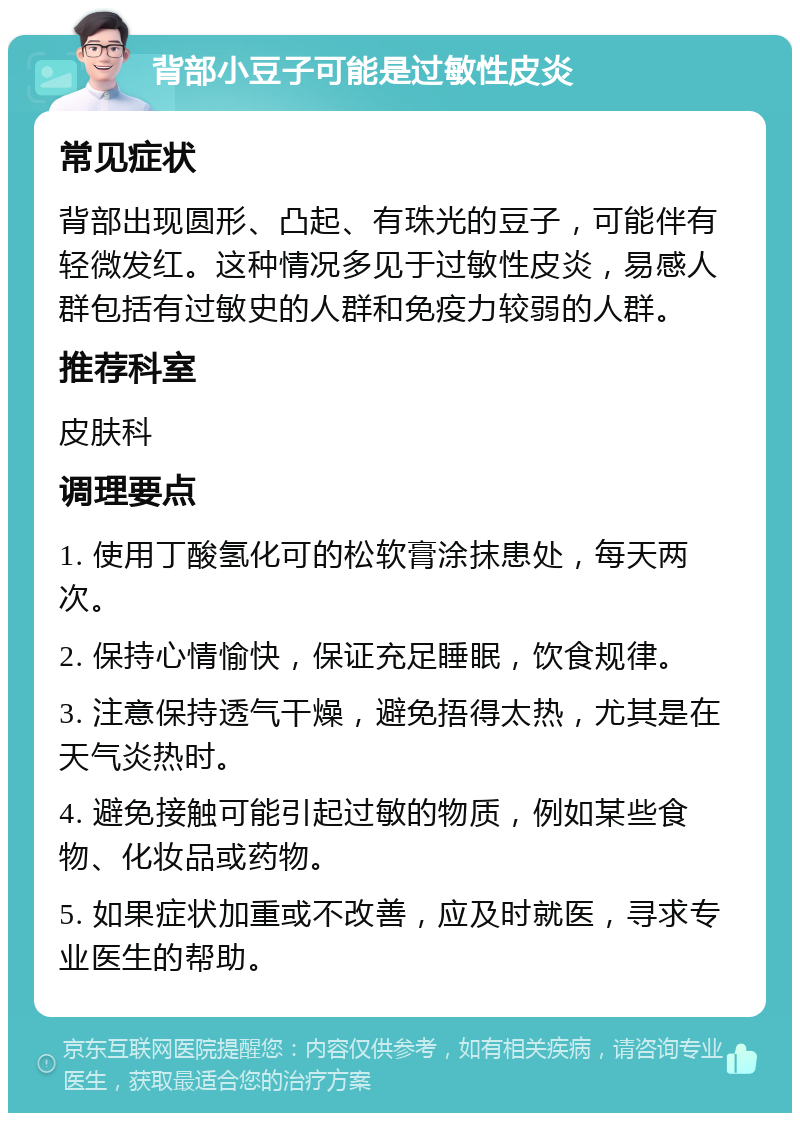 背部小豆子可能是过敏性皮炎 常见症状 背部出现圆形、凸起、有珠光的豆子，可能伴有轻微发红。这种情况多见于过敏性皮炎，易感人群包括有过敏史的人群和免疫力较弱的人群。 推荐科室 皮肤科 调理要点 1. 使用丁酸氢化可的松软膏涂抹患处，每天两次。 2. 保持心情愉快，保证充足睡眠，饮食规律。 3. 注意保持透气干燥，避免捂得太热，尤其是在天气炎热时。 4. 避免接触可能引起过敏的物质，例如某些食物、化妆品或药物。 5. 如果症状加重或不改善，应及时就医，寻求专业医生的帮助。