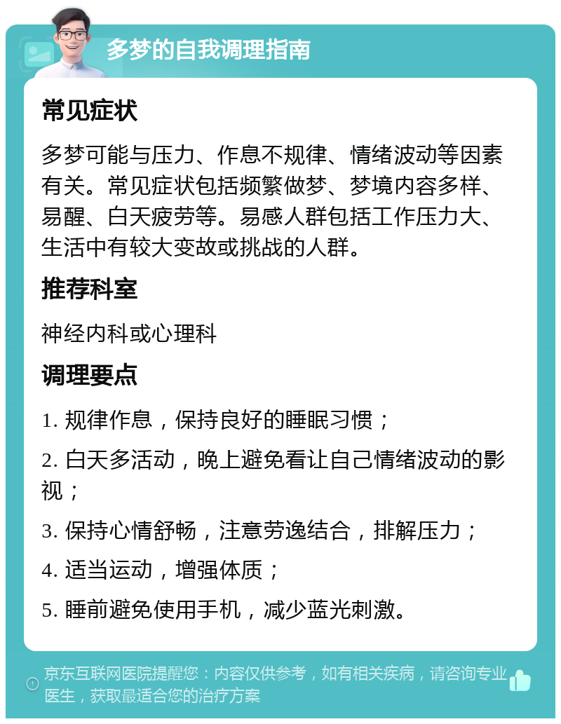 多梦的自我调理指南 常见症状 多梦可能与压力、作息不规律、情绪波动等因素有关。常见症状包括频繁做梦、梦境内容多样、易醒、白天疲劳等。易感人群包括工作压力大、生活中有较大变故或挑战的人群。 推荐科室 神经内科或心理科 调理要点 1. 规律作息，保持良好的睡眠习惯； 2. 白天多活动，晚上避免看让自己情绪波动的影视； 3. 保持心情舒畅，注意劳逸结合，排解压力； 4. 适当运动，增强体质； 5. 睡前避免使用手机，减少蓝光刺激。