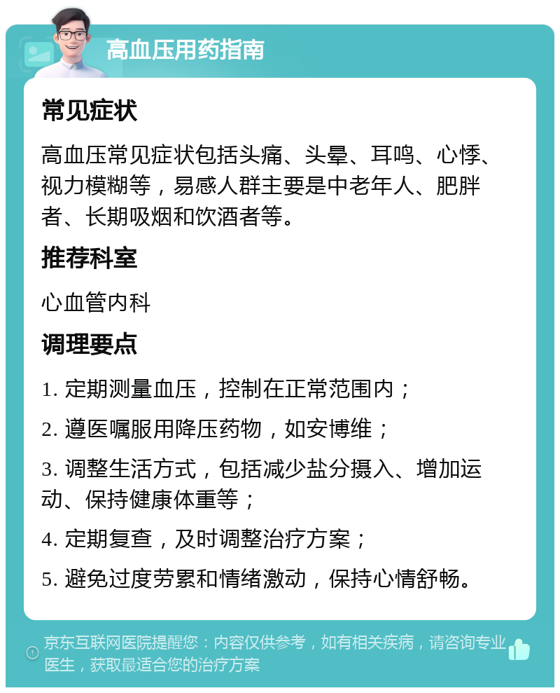 高血压用药指南 常见症状 高血压常见症状包括头痛、头晕、耳鸣、心悸、视力模糊等，易感人群主要是中老年人、肥胖者、长期吸烟和饮酒者等。 推荐科室 心血管内科 调理要点 1. 定期测量血压，控制在正常范围内； 2. 遵医嘱服用降压药物，如安博维； 3. 调整生活方式，包括减少盐分摄入、增加运动、保持健康体重等； 4. 定期复查，及时调整治疗方案； 5. 避免过度劳累和情绪激动，保持心情舒畅。