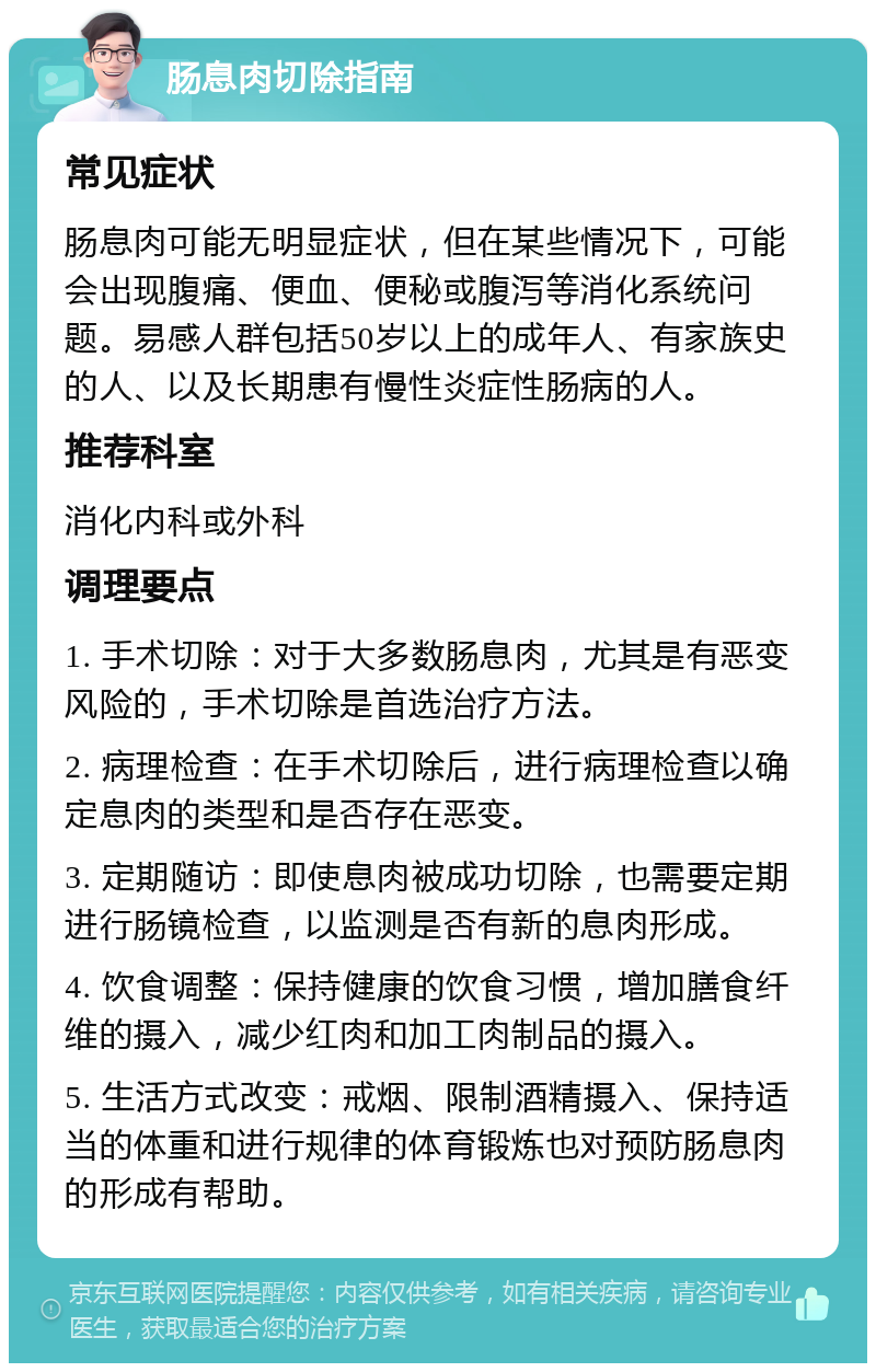 肠息肉切除指南 常见症状 肠息肉可能无明显症状，但在某些情况下，可能会出现腹痛、便血、便秘或腹泻等消化系统问题。易感人群包括50岁以上的成年人、有家族史的人、以及长期患有慢性炎症性肠病的人。 推荐科室 消化内科或外科 调理要点 1. 手术切除：对于大多数肠息肉，尤其是有恶变风险的，手术切除是首选治疗方法。 2. 病理检查：在手术切除后，进行病理检查以确定息肉的类型和是否存在恶变。 3. 定期随访：即使息肉被成功切除，也需要定期进行肠镜检查，以监测是否有新的息肉形成。 4. 饮食调整：保持健康的饮食习惯，增加膳食纤维的摄入，减少红肉和加工肉制品的摄入。 5. 生活方式改变：戒烟、限制酒精摄入、保持适当的体重和进行规律的体育锻炼也对预防肠息肉的形成有帮助。