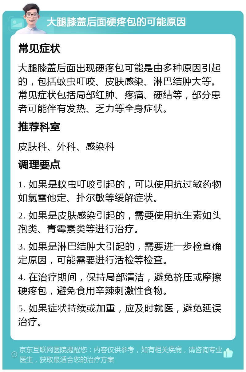 大腿膝盖后面硬疼包的可能原因 常见症状 大腿膝盖后面出现硬疼包可能是由多种原因引起的，包括蚊虫叮咬、皮肤感染、淋巴结肿大等。常见症状包括局部红肿、疼痛、硬结等，部分患者可能伴有发热、乏力等全身症状。 推荐科室 皮肤科、外科、感染科 调理要点 1. 如果是蚊虫叮咬引起的，可以使用抗过敏药物如氯雷他定、扑尔敏等缓解症状。 2. 如果是皮肤感染引起的，需要使用抗生素如头孢类、青霉素类等进行治疗。 3. 如果是淋巴结肿大引起的，需要进一步检查确定原因，可能需要进行活检等检查。 4. 在治疗期间，保持局部清洁，避免挤压或摩擦硬疼包，避免食用辛辣刺激性食物。 5. 如果症状持续或加重，应及时就医，避免延误治疗。