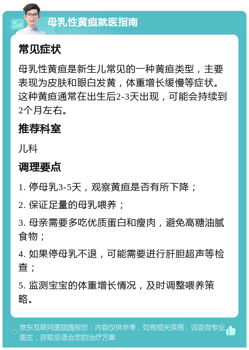 母乳性黄疸就医指南 常见症状 母乳性黄疸是新生儿常见的一种黄疸类型，主要表现为皮肤和眼白发黄，体重增长缓慢等症状。这种黄疸通常在出生后2-3天出现，可能会持续到2个月左右。 推荐科室 儿科 调理要点 1. 停母乳3-5天，观察黄疸是否有所下降； 2. 保证足量的母乳喂养； 3. 母亲需要多吃优质蛋白和瘦肉，避免高糖油腻食物； 4. 如果停母乳不退，可能需要进行肝胆超声等检查； 5. 监测宝宝的体重增长情况，及时调整喂养策略。