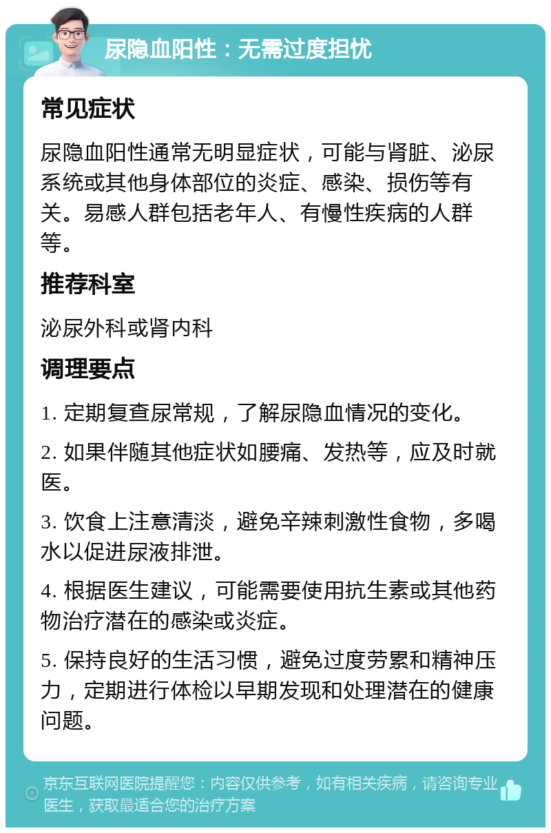 尿隐血阳性：无需过度担忧 常见症状 尿隐血阳性通常无明显症状，可能与肾脏、泌尿系统或其他身体部位的炎症、感染、损伤等有关。易感人群包括老年人、有慢性疾病的人群等。 推荐科室 泌尿外科或肾内科 调理要点 1. 定期复查尿常规，了解尿隐血情况的变化。 2. 如果伴随其他症状如腰痛、发热等，应及时就医。 3. 饮食上注意清淡，避免辛辣刺激性食物，多喝水以促进尿液排泄。 4. 根据医生建议，可能需要使用抗生素或其他药物治疗潜在的感染或炎症。 5. 保持良好的生活习惯，避免过度劳累和精神压力，定期进行体检以早期发现和处理潜在的健康问题。