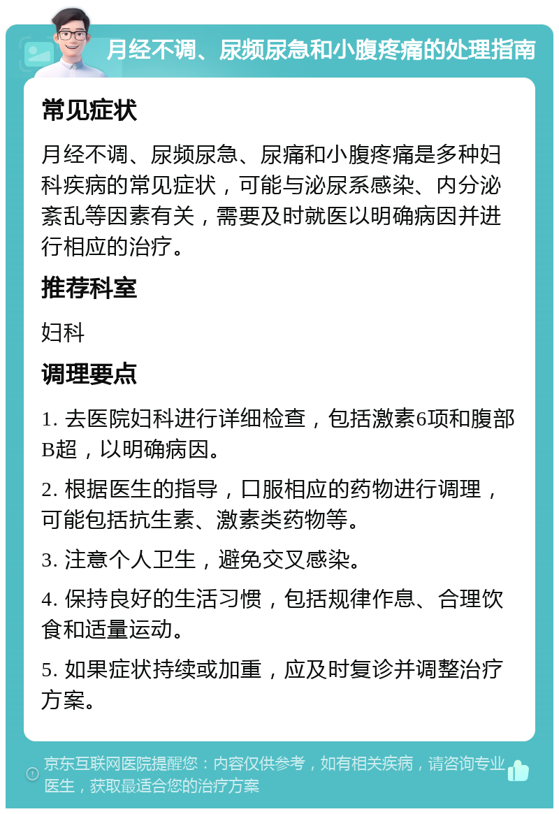 月经不调、尿频尿急和小腹疼痛的处理指南 常见症状 月经不调、尿频尿急、尿痛和小腹疼痛是多种妇科疾病的常见症状，可能与泌尿系感染、内分泌紊乱等因素有关，需要及时就医以明确病因并进行相应的治疗。 推荐科室 妇科 调理要点 1. 去医院妇科进行详细检查，包括激素6项和腹部B超，以明确病因。 2. 根据医生的指导，口服相应的药物进行调理，可能包括抗生素、激素类药物等。 3. 注意个人卫生，避免交叉感染。 4. 保持良好的生活习惯，包括规律作息、合理饮食和适量运动。 5. 如果症状持续或加重，应及时复诊并调整治疗方案。