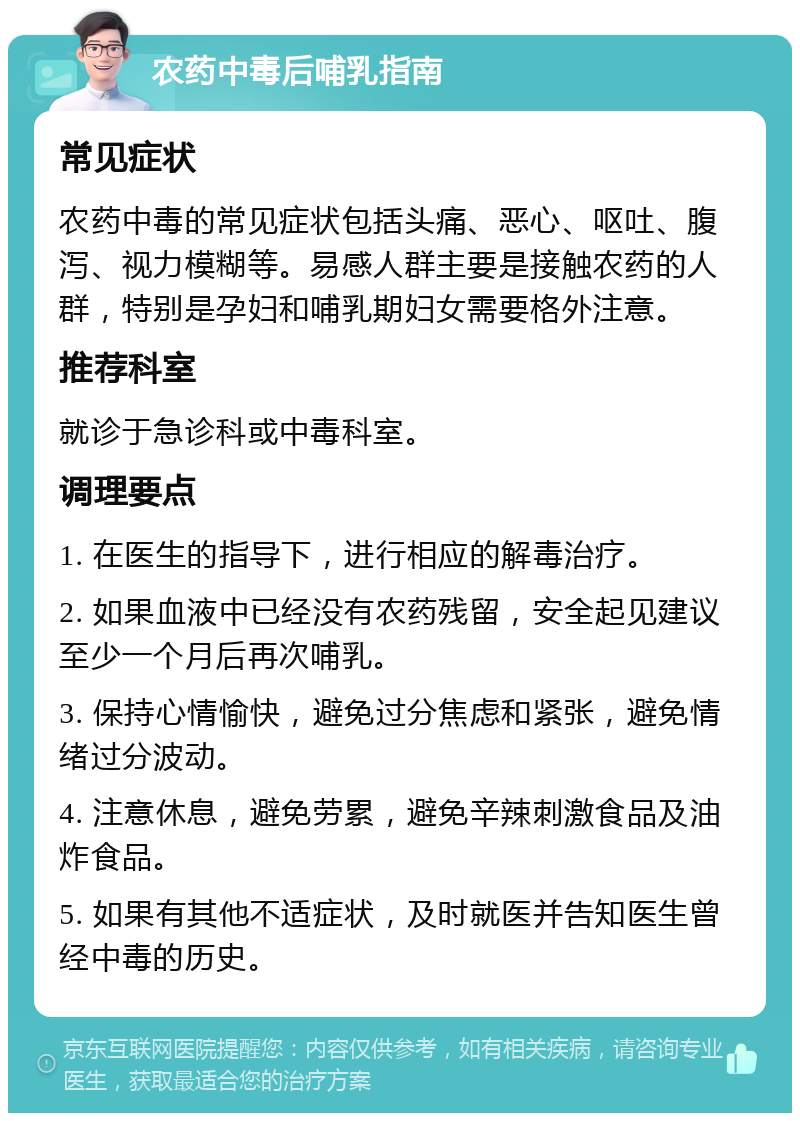 农药中毒后哺乳指南 常见症状 农药中毒的常见症状包括头痛、恶心、呕吐、腹泻、视力模糊等。易感人群主要是接触农药的人群，特别是孕妇和哺乳期妇女需要格外注意。 推荐科室 就诊于急诊科或中毒科室。 调理要点 1. 在医生的指导下，进行相应的解毒治疗。 2. 如果血液中已经没有农药残留，安全起见建议至少一个月后再次哺乳。 3. 保持心情愉快，避免过分焦虑和紧张，避免情绪过分波动。 4. 注意休息，避免劳累，避免辛辣刺激食品及油炸食品。 5. 如果有其他不适症状，及时就医并告知医生曾经中毒的历史。