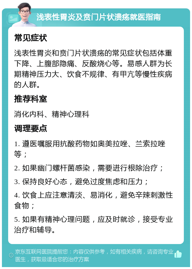 浅表性胃炎及贲门片状溃疡就医指南 常见症状 浅表性胃炎和贲门片状溃疡的常见症状包括体重下降、上腹部隐痛、反酸烧心等。易感人群为长期精神压力大、饮食不规律、有甲亢等慢性疾病的人群。 推荐科室 消化内科、精神心理科 调理要点 1. 遵医嘱服用抗酸药物如奥美拉唑、兰索拉唑等； 2. 如果幽门螺杆菌感染，需要进行根除治疗； 3. 保持良好心态，避免过度焦虑和压力； 4. 饮食上应注意清淡、易消化，避免辛辣刺激性食物； 5. 如果有精神心理问题，应及时就诊，接受专业治疗和辅导。