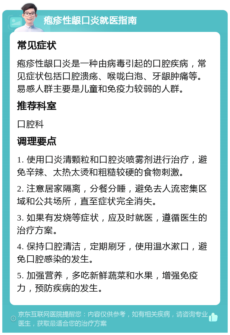 疱疹性龈口炎就医指南 常见症状 疱疹性龈口炎是一种由病毒引起的口腔疾病，常见症状包括口腔溃疡、喉咙白泡、牙龈肿痛等。易感人群主要是儿童和免疫力较弱的人群。 推荐科室 口腔科 调理要点 1. 使用口炎清颗粒和口腔炎喷雾剂进行治疗，避免辛辣、太热太烫和粗糙较硬的食物刺激。 2. 注意居家隔离，分餐分睡，避免去人流密集区域和公共场所，直至症状完全消失。 3. 如果有发烧等症状，应及时就医，遵循医生的治疗方案。 4. 保持口腔清洁，定期刷牙，使用温水漱口，避免口腔感染的发生。 5. 加强营养，多吃新鲜蔬菜和水果，增强免疫力，预防疾病的发生。