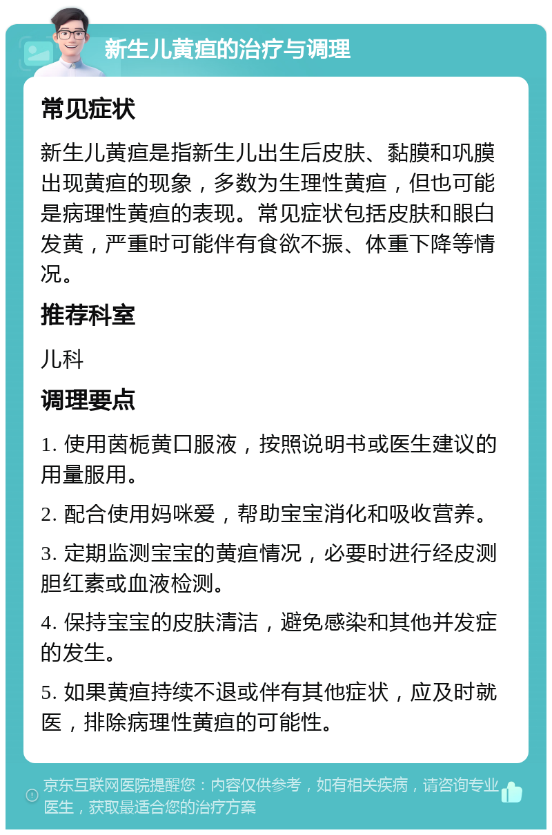 新生儿黄疸的治疗与调理 常见症状 新生儿黄疸是指新生儿出生后皮肤、黏膜和巩膜出现黄疸的现象，多数为生理性黄疸，但也可能是病理性黄疸的表现。常见症状包括皮肤和眼白发黄，严重时可能伴有食欲不振、体重下降等情况。 推荐科室 儿科 调理要点 1. 使用茵栀黄口服液，按照说明书或医生建议的用量服用。 2. 配合使用妈咪爱，帮助宝宝消化和吸收营养。 3. 定期监测宝宝的黄疸情况，必要时进行经皮测胆红素或血液检测。 4. 保持宝宝的皮肤清洁，避免感染和其他并发症的发生。 5. 如果黄疸持续不退或伴有其他症状，应及时就医，排除病理性黄疸的可能性。