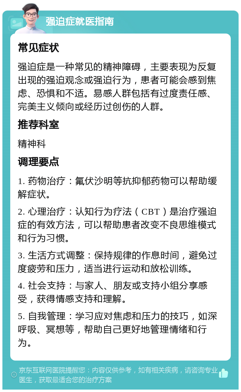 强迫症就医指南 常见症状 强迫症是一种常见的精神障碍，主要表现为反复出现的强迫观念或强迫行为，患者可能会感到焦虑、恐惧和不适。易感人群包括有过度责任感、完美主义倾向或经历过创伤的人群。 推荐科室 精神科 调理要点 1. 药物治疗：氟伏沙明等抗抑郁药物可以帮助缓解症状。 2. 心理治疗：认知行为疗法（CBT）是治疗强迫症的有效方法，可以帮助患者改变不良思维模式和行为习惯。 3. 生活方式调整：保持规律的作息时间，避免过度疲劳和压力，适当进行运动和放松训练。 4. 社会支持：与家人、朋友或支持小组分享感受，获得情感支持和理解。 5. 自我管理：学习应对焦虑和压力的技巧，如深呼吸、冥想等，帮助自己更好地管理情绪和行为。