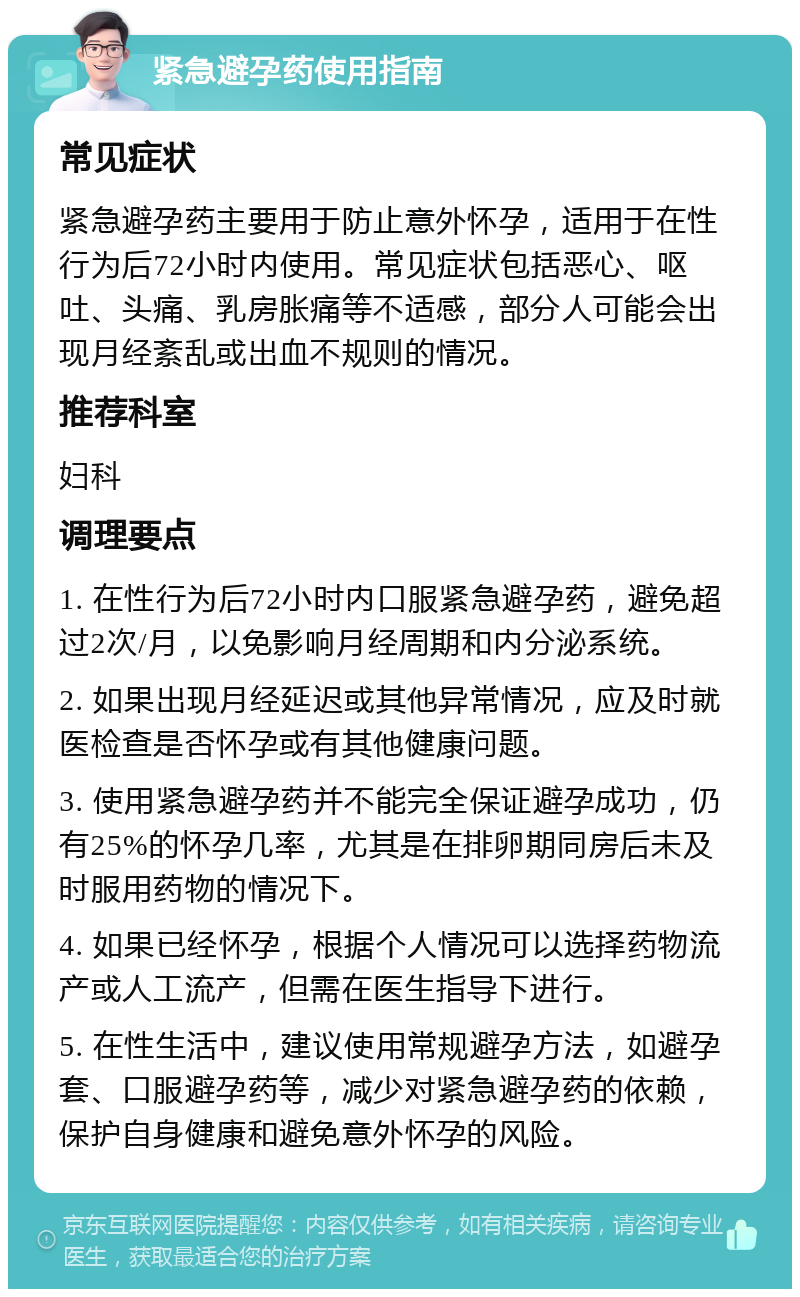 紧急避孕药使用指南 常见症状 紧急避孕药主要用于防止意外怀孕，适用于在性行为后72小时内使用。常见症状包括恶心、呕吐、头痛、乳房胀痛等不适感，部分人可能会出现月经紊乱或出血不规则的情况。 推荐科室 妇科 调理要点 1. 在性行为后72小时内口服紧急避孕药，避免超过2次/月，以免影响月经周期和内分泌系统。 2. 如果出现月经延迟或其他异常情况，应及时就医检查是否怀孕或有其他健康问题。 3. 使用紧急避孕药并不能完全保证避孕成功，仍有25%的怀孕几率，尤其是在排卵期同房后未及时服用药物的情况下。 4. 如果已经怀孕，根据个人情况可以选择药物流产或人工流产，但需在医生指导下进行。 5. 在性生活中，建议使用常规避孕方法，如避孕套、口服避孕药等，减少对紧急避孕药的依赖，保护自身健康和避免意外怀孕的风险。