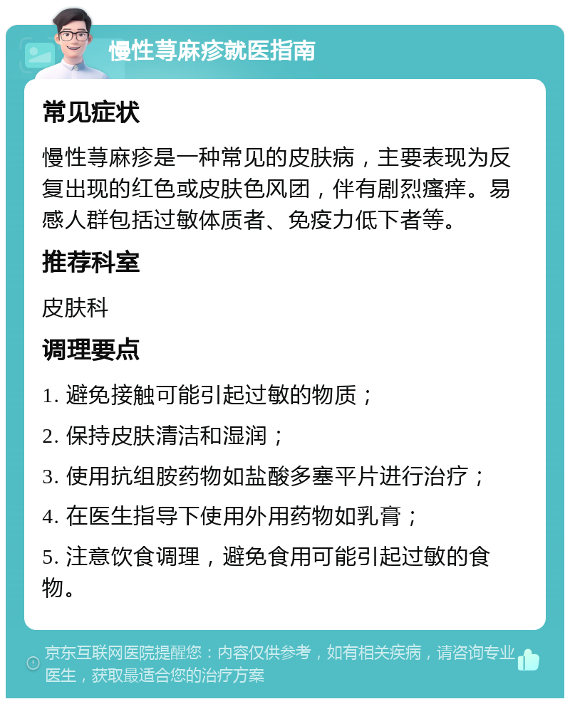 慢性荨麻疹就医指南 常见症状 慢性荨麻疹是一种常见的皮肤病，主要表现为反复出现的红色或皮肤色风团，伴有剧烈瘙痒。易感人群包括过敏体质者、免疫力低下者等。 推荐科室 皮肤科 调理要点 1. 避免接触可能引起过敏的物质； 2. 保持皮肤清洁和湿润； 3. 使用抗组胺药物如盐酸多塞平片进行治疗； 4. 在医生指导下使用外用药物如乳膏； 5. 注意饮食调理，避免食用可能引起过敏的食物。