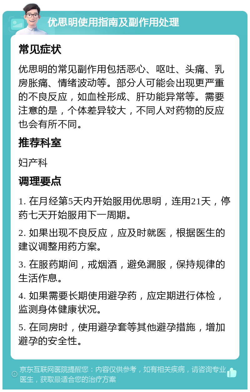 优思明使用指南及副作用处理 常见症状 优思明的常见副作用包括恶心、呕吐、头痛、乳房胀痛、情绪波动等。部分人可能会出现更严重的不良反应，如血栓形成、肝功能异常等。需要注意的是，个体差异较大，不同人对药物的反应也会有所不同。 推荐科室 妇产科 调理要点 1. 在月经第5天内开始服用优思明，连用21天，停药七天开始服用下一周期。 2. 如果出现不良反应，应及时就医，根据医生的建议调整用药方案。 3. 在服药期间，戒烟酒，避免漏服，保持规律的生活作息。 4. 如果需要长期使用避孕药，应定期进行体检，监测身体健康状况。 5. 在同房时，使用避孕套等其他避孕措施，增加避孕的安全性。