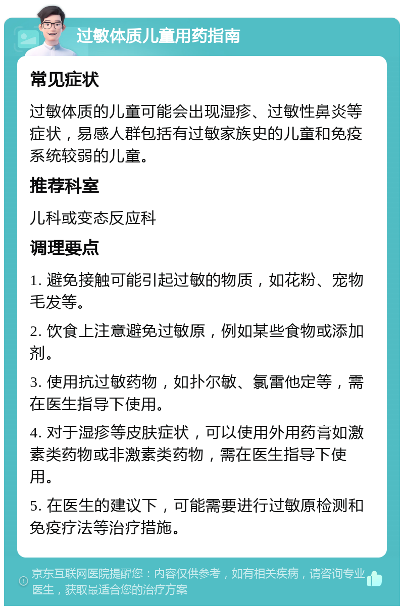 过敏体质儿童用药指南 常见症状 过敏体质的儿童可能会出现湿疹、过敏性鼻炎等症状，易感人群包括有过敏家族史的儿童和免疫系统较弱的儿童。 推荐科室 儿科或变态反应科 调理要点 1. 避免接触可能引起过敏的物质，如花粉、宠物毛发等。 2. 饮食上注意避免过敏原，例如某些食物或添加剂。 3. 使用抗过敏药物，如扑尔敏、氯雷他定等，需在医生指导下使用。 4. 对于湿疹等皮肤症状，可以使用外用药膏如激素类药物或非激素类药物，需在医生指导下使用。 5. 在医生的建议下，可能需要进行过敏原检测和免疫疗法等治疗措施。