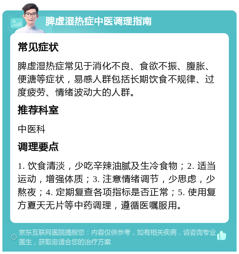 脾虚湿热症中医调理指南 常见症状 脾虚湿热症常见于消化不良、食欲不振、腹胀、便溏等症状，易感人群包括长期饮食不规律、过度疲劳、情绪波动大的人群。 推荐科室 中医科 调理要点 1. 饮食清淡，少吃辛辣油腻及生冷食物；2. 适当运动，增强体质；3. 注意情绪调节，少思虑，少熬夜；4. 定期复查各项指标是否正常；5. 使用复方夏天无片等中药调理，遵循医嘱服用。