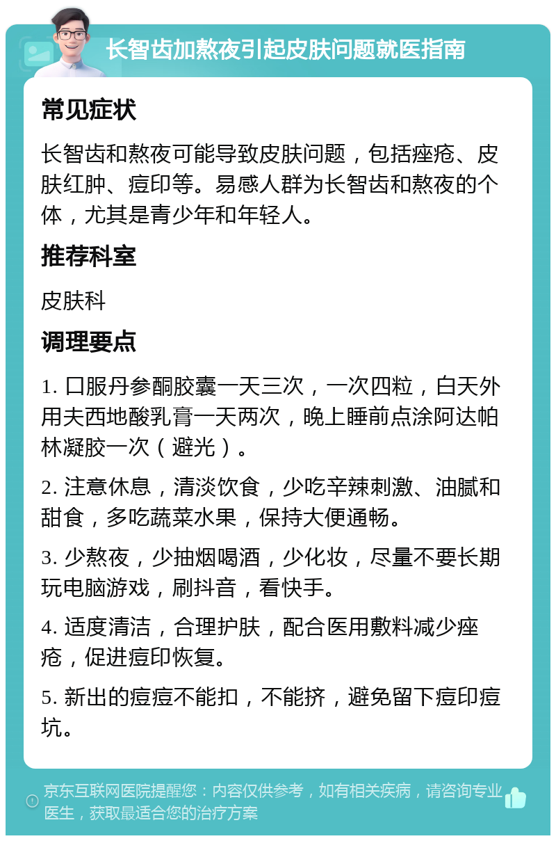 长智齿加熬夜引起皮肤问题就医指南 常见症状 长智齿和熬夜可能导致皮肤问题，包括痤疮、皮肤红肿、痘印等。易感人群为长智齿和熬夜的个体，尤其是青少年和年轻人。 推荐科室 皮肤科 调理要点 1. 口服丹参酮胶囊一天三次，一次四粒，白天外用夫西地酸乳膏一天两次，晚上睡前点涂阿达帕林凝胶一次（避光）。 2. 注意休息，清淡饮食，少吃辛辣刺激、油腻和甜食，多吃蔬菜水果，保持大便通畅。 3. 少熬夜，少抽烟喝酒，少化妆，尽量不要长期玩电脑游戏，刷抖音，看快手。 4. 适度清洁，合理护肤，配合医用敷料减少痤疮，促进痘印恢复。 5. 新出的痘痘不能扣，不能挤，避免留下痘印痘坑。