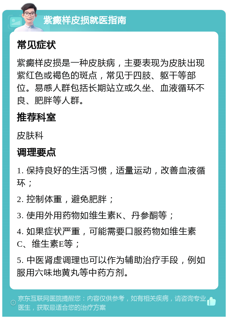 紫癜样皮损就医指南 常见症状 紫癜样皮损是一种皮肤病，主要表现为皮肤出现紫红色或褐色的斑点，常见于四肢、躯干等部位。易感人群包括长期站立或久坐、血液循环不良、肥胖等人群。 推荐科室 皮肤科 调理要点 1. 保持良好的生活习惯，适量运动，改善血液循环； 2. 控制体重，避免肥胖； 3. 使用外用药物如维生素K、丹参酮等； 4. 如果症状严重，可能需要口服药物如维生素C、维生素E等； 5. 中医肾虚调理也可以作为辅助治疗手段，例如服用六味地黄丸等中药方剂。