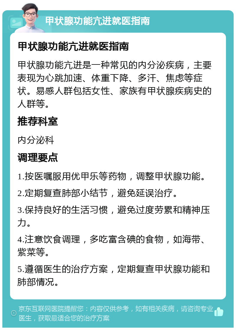 甲状腺功能亢进就医指南 甲状腺功能亢进就医指南 甲状腺功能亢进是一种常见的内分泌疾病，主要表现为心跳加速、体重下降、多汗、焦虑等症状。易感人群包括女性、家族有甲状腺疾病史的人群等。 推荐科室 内分泌科 调理要点 1.按医嘱服用优甲乐等药物，调整甲状腺功能。 2.定期复查肺部小结节，避免延误治疗。 3.保持良好的生活习惯，避免过度劳累和精神压力。 4.注意饮食调理，多吃富含碘的食物，如海带、紫菜等。 5.遵循医生的治疗方案，定期复查甲状腺功能和肺部情况。