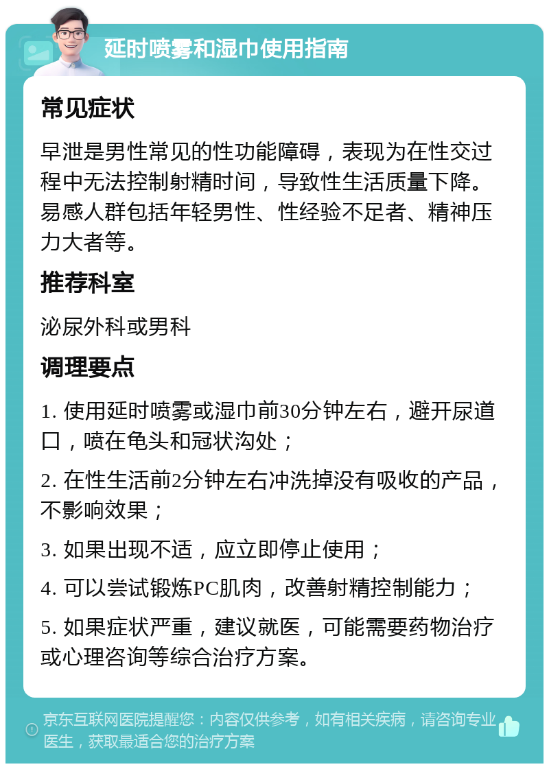 延时喷雾和湿巾使用指南 常见症状 早泄是男性常见的性功能障碍，表现为在性交过程中无法控制射精时间，导致性生活质量下降。易感人群包括年轻男性、性经验不足者、精神压力大者等。 推荐科室 泌尿外科或男科 调理要点 1. 使用延时喷雾或湿巾前30分钟左右，避开尿道口，喷在龟头和冠状沟处； 2. 在性生活前2分钟左右冲洗掉没有吸收的产品，不影响效果； 3. 如果出现不适，应立即停止使用； 4. 可以尝试锻炼PC肌肉，改善射精控制能力； 5. 如果症状严重，建议就医，可能需要药物治疗或心理咨询等综合治疗方案。