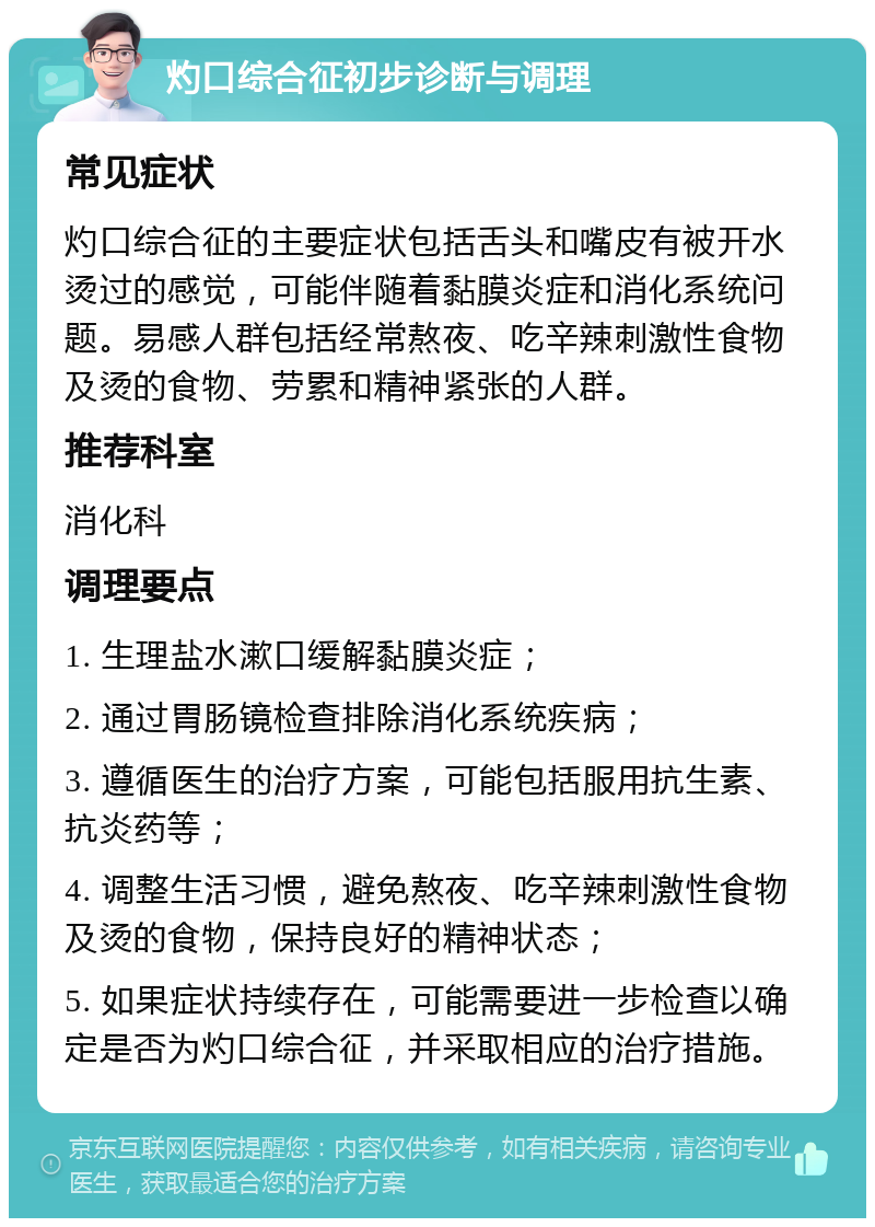 灼口综合征初步诊断与调理 常见症状 灼口综合征的主要症状包括舌头和嘴皮有被开水烫过的感觉，可能伴随着黏膜炎症和消化系统问题。易感人群包括经常熬夜、吃辛辣刺激性食物及烫的食物、劳累和精神紧张的人群。 推荐科室 消化科 调理要点 1. 生理盐水漱口缓解黏膜炎症； 2. 通过胃肠镜检查排除消化系统疾病； 3. 遵循医生的治疗方案，可能包括服用抗生素、抗炎药等； 4. 调整生活习惯，避免熬夜、吃辛辣刺激性食物及烫的食物，保持良好的精神状态； 5. 如果症状持续存在，可能需要进一步检查以确定是否为灼口综合征，并采取相应的治疗措施。