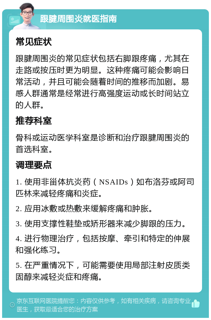 跟腱周围炎就医指南 常见症状 跟腱周围炎的常见症状包括右脚跟疼痛，尤其在走路或按压时更为明显。这种疼痛可能会影响日常活动，并且可能会随着时间的推移而加剧。易感人群通常是经常进行高强度运动或长时间站立的人群。 推荐科室 骨科或运动医学科室是诊断和治疗跟腱周围炎的首选科室。 调理要点 1. 使用非甾体抗炎药（NSAIDs）如布洛芬或阿司匹林来减轻疼痛和炎症。 2. 应用冰敷或热敷来缓解疼痛和肿胀。 3. 使用支撑性鞋垫或矫形器来减少脚跟的压力。 4. 进行物理治疗，包括按摩、牵引和特定的伸展和强化练习。 5. 在严重情况下，可能需要使用局部注射皮质类固醇来减轻炎症和疼痛。