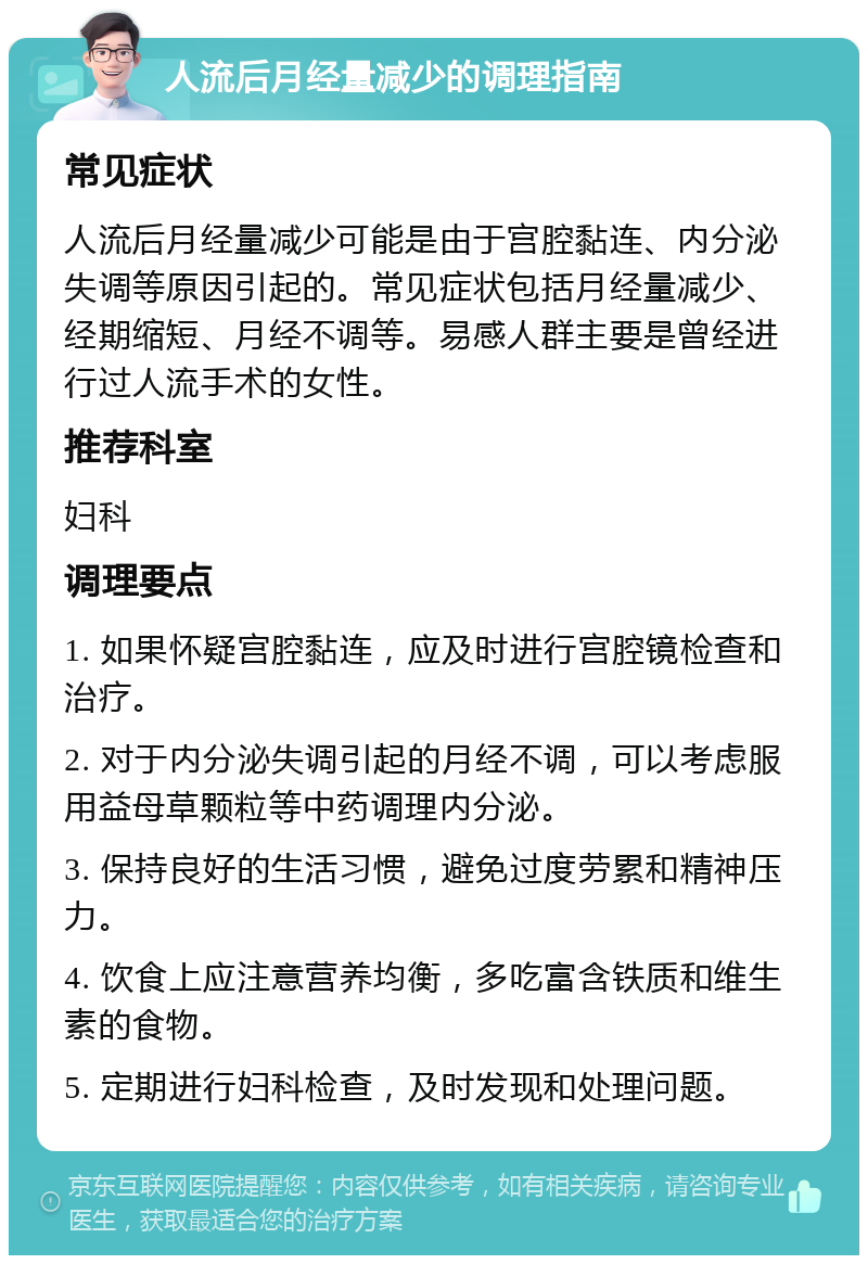 人流后月经量减少的调理指南 常见症状 人流后月经量减少可能是由于宫腔黏连、内分泌失调等原因引起的。常见症状包括月经量减少、经期缩短、月经不调等。易感人群主要是曾经进行过人流手术的女性。 推荐科室 妇科 调理要点 1. 如果怀疑宫腔黏连，应及时进行宫腔镜检查和治疗。 2. 对于内分泌失调引起的月经不调，可以考虑服用益母草颗粒等中药调理内分泌。 3. 保持良好的生活习惯，避免过度劳累和精神压力。 4. 饮食上应注意营养均衡，多吃富含铁质和维生素的食物。 5. 定期进行妇科检查，及时发现和处理问题。